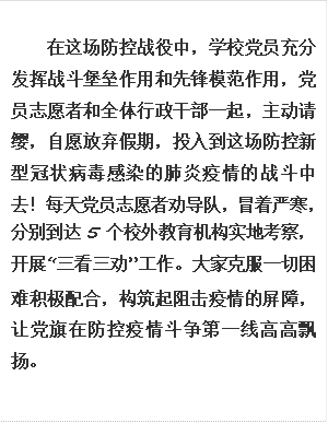 在这场防控战役中，学校党员充分发挥战斗堡垒作用和先锋模范作用，党员志愿者和全体行政干部一起，主动请缨，自愿放弃假期，投入到这场防控新型冠状病毒感染的肺炎疫情的战斗中去！每天党员志愿者劝导队，冒着严寒，分别到达5个校外教育机构实地考察，开展“三看三劝”工作。大家克服一切困难积极配合，构筑起阻击疫情的屏障，让党旗在防控疫情斗争第一线高高飘扬。